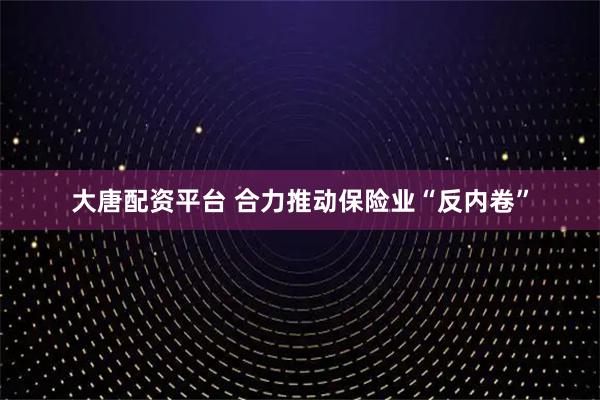 大唐配资平台 合力推动保险业“反内卷”