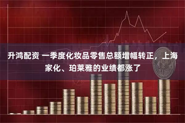 升鸿配资 一季度化妆品零售总额增幅转正，上海家化、珀莱雅的业绩都涨了