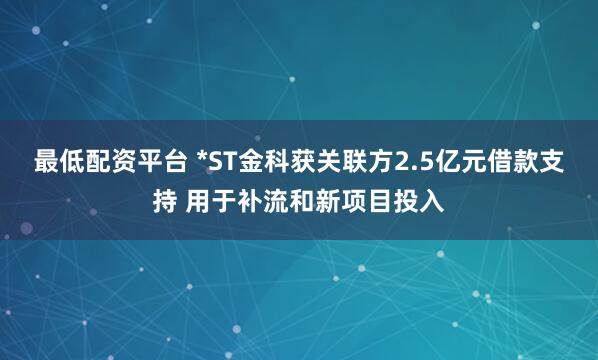 最低配资平台 *ST金科获关联方2.5亿元借款支持 用于补流和新项目投入