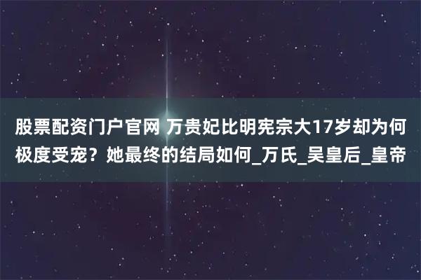 股票配资门户官网 万贵妃比明宪宗大17岁却为何极度受宠？她最终的结局如何_万氏_吴皇后_皇帝