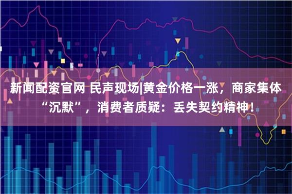 新闻配资官网 民声现场|黄金价格一涨，商家集体“沉默”，消费者质疑：丢失契约精神！