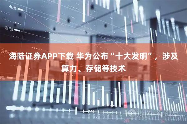 海陆证券APP下载 华为公布“十大发明”，涉及算力、存储等技术