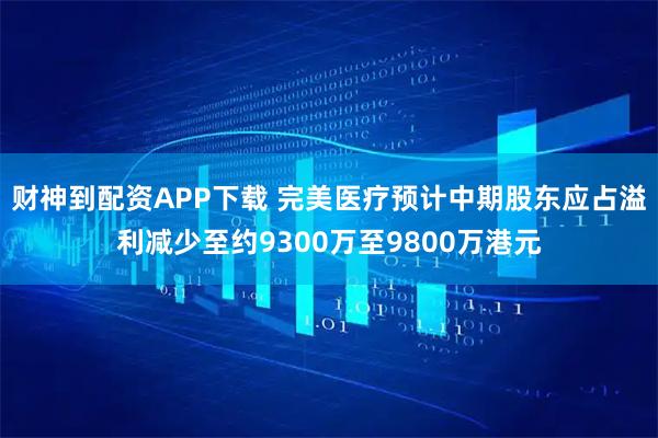 财神到配资APP下载 完美医疗预计中期股东应占溢利减少至约9300万至9800万港元