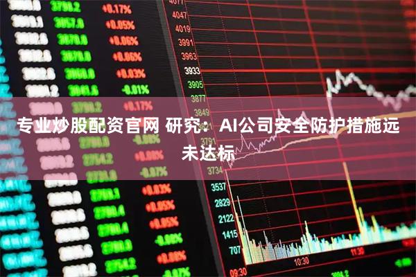 专业炒股配资官网 研究：AI公司安全防护措施远未达标