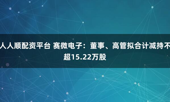人人顺配资平台 赛微电子：董事、高管拟合计减持不超15.22万股