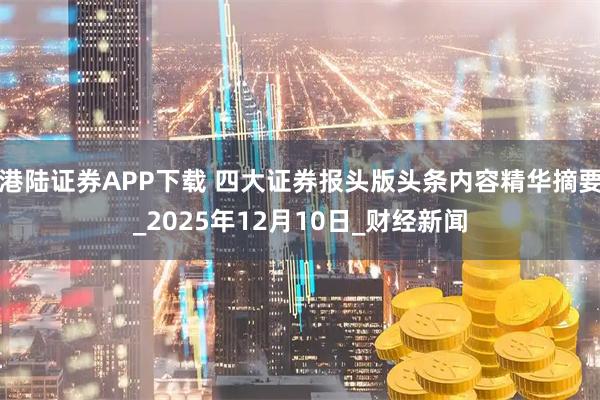 港陆证券APP下载 四大证券报头版头条内容精华摘要_2025年12月10日_财经新闻