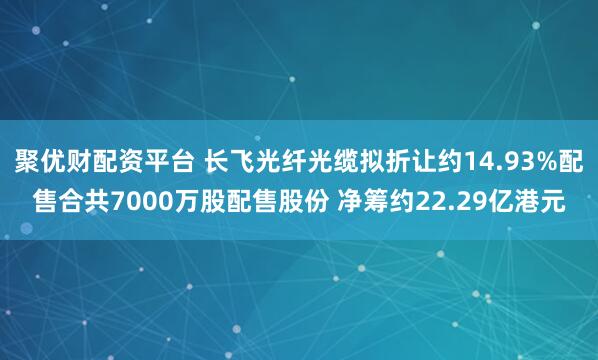 聚优财配资平台 长飞光纤光缆拟折让约14.93%配售合共7000万股配售股份 净筹约22.29亿港元