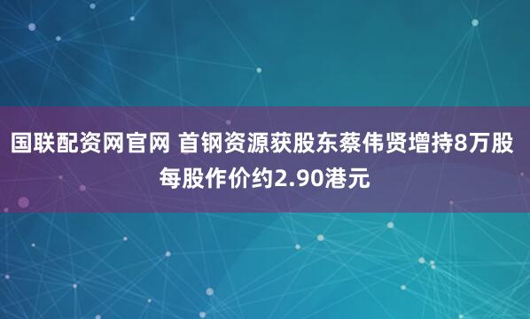国联配资网官网 首钢资源获股东蔡伟贤增持8万股 每股作价约2.90港元