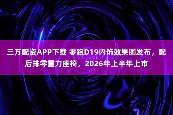 三万配资APP下载 零跑D19内饰效果图发布，配后排零重力座椅，2026年上半年上市