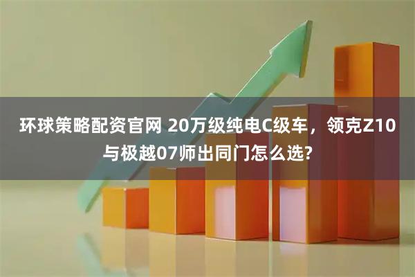 环球策略配资官网 20万级纯电C级车，领克Z10与极越07师出同门怎么选?