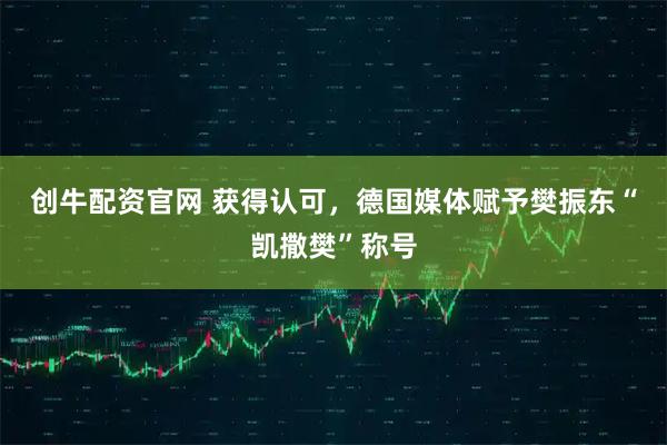 创牛配资官网 获得认可，德国媒体赋予樊振东“凯撒樊”称号
