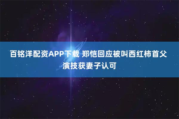百铭洋配资APP下载 郑恺回应被叫西红柿首父 演技获妻子认可