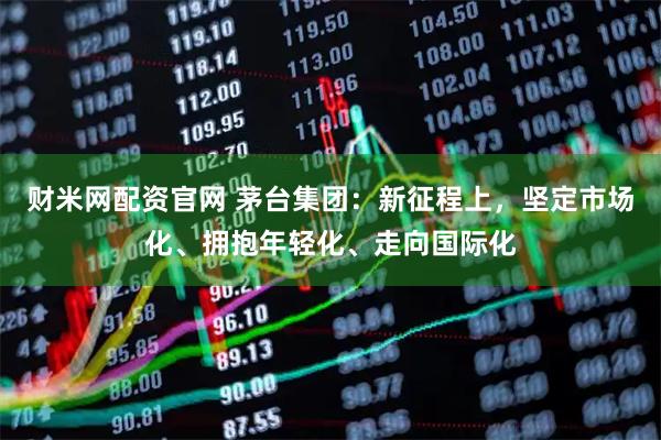 财米网配资官网 茅台集团：新征程上，坚定市场化、拥抱年轻化、走向国际化