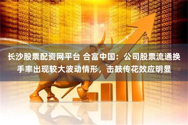 长沙股票配资网平台 合富中国：公司股票流通换手率出现较大波动情形，击鼓传花效应明显