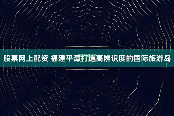 股票网上配资 福建平潭打造高辨识度的国际旅游岛