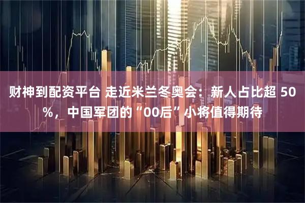 财神到配资平台 走近米兰冬奥会：新人占比超 50%，中国军团的“00后”小将值得期待