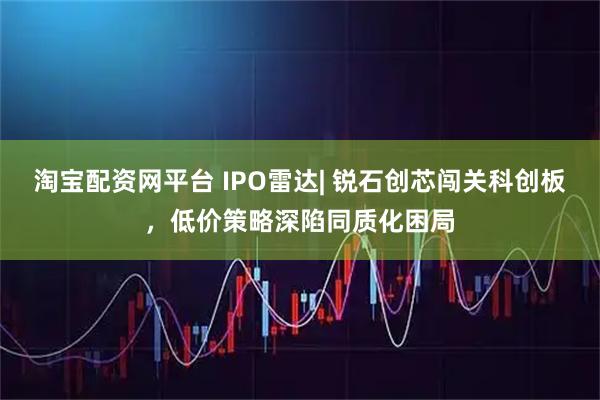 淘宝配资网平台 IPO雷达| 锐石创芯闯关科创板，低价策略深陷同质化困局
