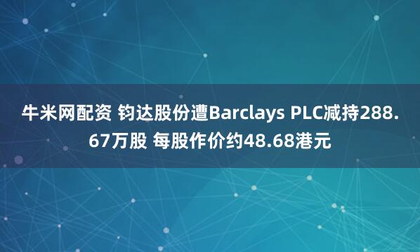牛米网配资 钧达股份遭Barclays PLC减持288.67万股 每股作价约48.68港元