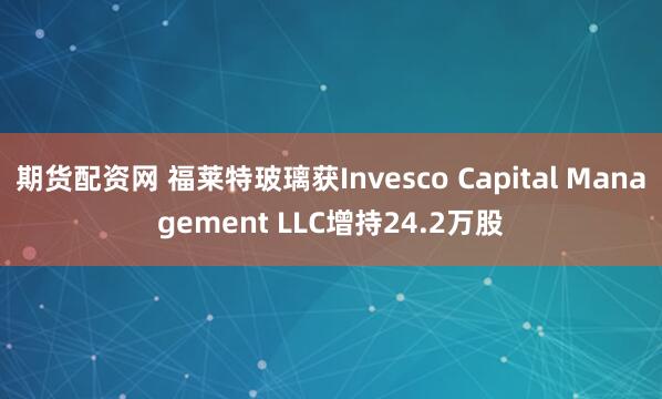 期货配资网 福莱特玻璃获Invesco Capital Management LLC增持24.2万股