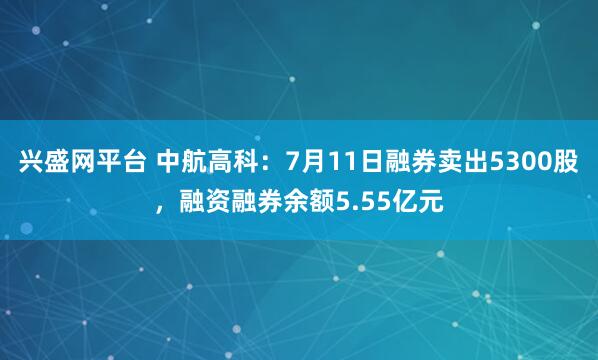兴盛网平台 中航高科：7月11日融券卖出5300股，融资融券余额5.55亿元
