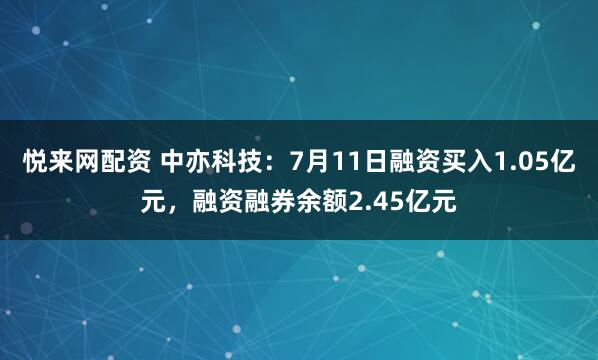悦来网配资 中亦科技：7月11日融资买入1.05亿元，融资融券余额2.45亿元