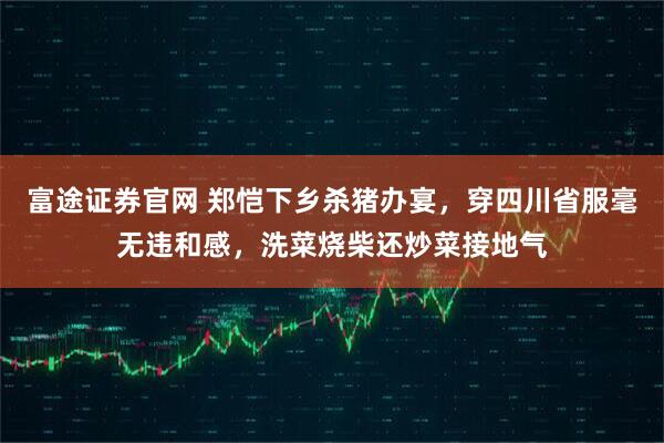 富途证券官网 郑恺下乡杀猪办宴，穿四川省服毫无违和感，洗菜烧柴还炒菜接地气