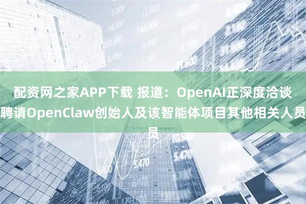 配资网之家APP下载 报道：OpenAI正深度洽谈聘请OpenClaw创始人及该智能体项目其他相关人员