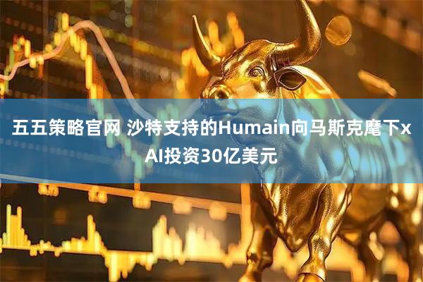 五五策略官网 沙特支持的Humain向马斯克麾下xAI投资30亿美元