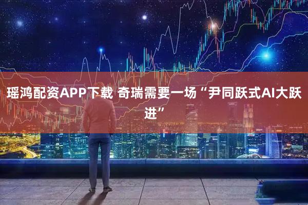 瑶鸿配资APP下载 奇瑞需要一场“尹同跃式AI大跃进”