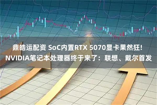 鼎皓运配资 SoC内置RTX 5070显卡果然狂! NVIDIA笔记本处理器终于来了：联想、戴尔首发