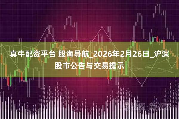 真牛配资平台 股海导航_2026年2月26日_沪深股市公告与交易提示