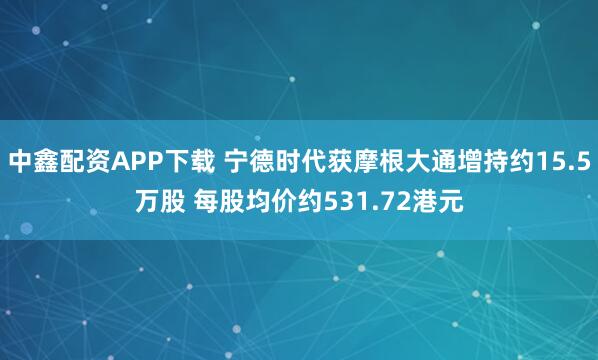 中鑫配资APP下载 宁德时代获摩根大通增持约15.5万股 每股均价约531.72港元