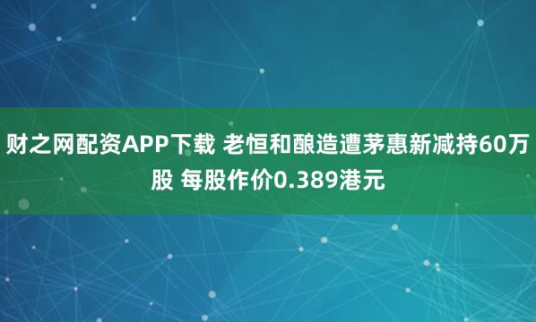 财之网配资APP下载 老恒和酿造遭茅惠新减持60万股 每股作价0.389港元